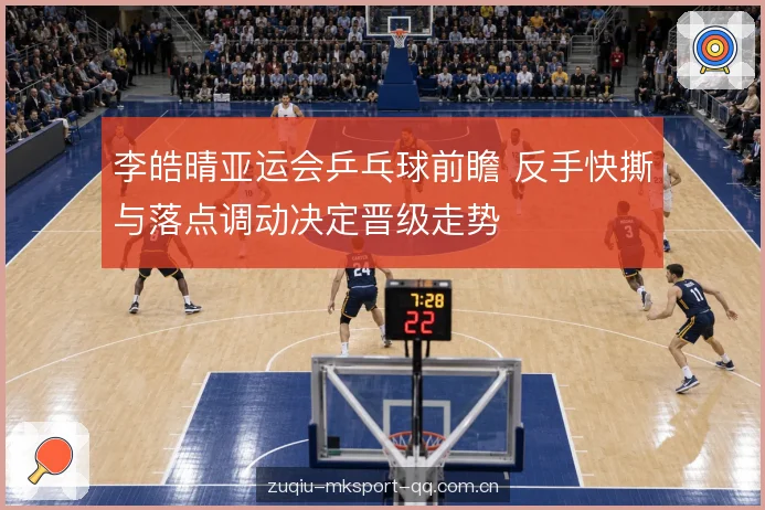 李皓晴亚运会乒乓球前瞻 反手快撕与落点调动决定晋级走势